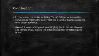 Conclusion:
▪ In conclusion; the poster for FridayThe 13th follows slasher poster
conventions; making the poster look like a familiar slasher, appealing
to its target audience.
▪ Overall, it looks exciting and spine tingling due to the use of colour
and camera angle, making the antagonist appear threatening and
fearful.
 