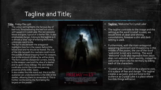 ▪ Tagline: ‘Welcome To Crystal Lake’ .
▪ The tagline contrasts to the image and the
setting as the word ‘crystal’ is used, we
would think of clean and shining
connotations; however a dim and dark
setting is used.
▪ Furthermore, with the main antagonist
appearing dominant and threatening in the
middle of the poster, the use of the word
‘welcome’ is not very inviting. The word
‘Welcome’ could also represent how Jason
does not welcome them warmly, instead he
welcomes them into his territory by killing
each of the characters.
▪ ‘Crystal Lake’ should not be a place to visit,
it is a place of fear and danger. The tagline
creates a sarcastic and evil tone to the
audience as Crystal Lake is a place where
horrible things will occur.
Tagline andTitle;
Title: FridayThe 13th
• The colour red highlights the famous day of
bad luck, foreshadowing the bad luck which
will happen in Crystal Lake.The red connotes
blood and gore; typical of a slasher film. It also
emphasises danger, linking to the tagline as it
is almost a ‘stop’ sign of entering the forest,
unless you want to die.
• The fact it sits beneath the antagonist
highlights how he is the reason behind the
blood shed and he should be feared.The use
of the title beneath the machete could mirror
the puddle of blood dripping from his weapon,
due to the amount of killing he will be doing.
• The font used has sharpened corners, linking
to the weapon used and the idea of a slasher
and its quick sharp killings.The slick letters
could also mirror the cruel and piercing
presence of the killer; Jason.
• It also makes the title stand out, this is so the
audience can understand this is the title of the
slasher, allowing them to remember it.This is
further reinforced by the font being the
largest on the poster.
 