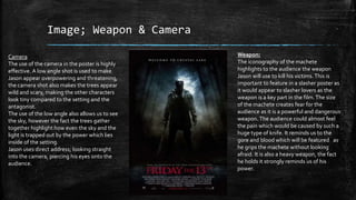 Image; Weapon & Camera
Weapon:
The iconography of the machete
highlights to the audience the weapon
Jason will use to kill his victims.This is
important to feature in a slasher poster as
it would appear to slasher lovers as the
weapon is a key part in the film.The size
of the machete creates fear for the
audience as it is a powerful and dangerous
weapon. The audience could almost feel
the pain which would be caused by such a
huge type of knife. It reminds us to the
gore and blood which will be featured as
he grips the machete without looking
afraid. It is also a heavy weapon, the fact
he holds it strongly reminds us of his
power.
Camera
The use of the camera in the poster is highly
effective. A low angle shot is used to make
Jason appear overpowering and threatening,
the camera shot also makes the trees appear
wild and scary, making the other characters
look tiny compared to the setting and the
antagonist.
The use of the low angle also allows us to see
the sky, however the fact the trees gather
together highlight how even the sky and the
light is trapped out by the power which lies
inside of the setting.
Jason uses direct address; looking straight
into the camera, piercing his eyes onto the
audience.
 