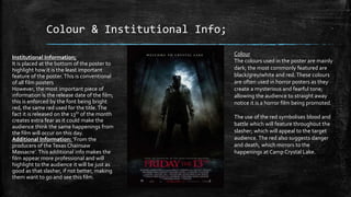 Colour & Institutional Info;
Colour
The colours used in the poster are mainly
dark; the most commonly featured are
black/grey/white and red.These colours
are often used in horror posters as they
create a mysterious and fearful tone;
allowing the audience to straight away
notice it is a horror film being promoted.
The use of the red symbolises blood and
battle which will feature throughout the
slasher; which will appeal to the target
audience. The red also suggests danger
and death, which mirrors to the
happenings at Camp Crystal Lake.
Institutional Information;
It is placed at the bottom of the poster to
highlight how it is the least important
feature of the poster.This is conventional
of all film posters
However, the most important piece of
information is the release date of the film;
this is enforced by the font being bright
red, the same red used for the title.The
fact it is released on the 13th of the month
creates extra fear as it could make the
audience think the same happenings from
the film will occur on this day.
Additional Information: ‘From the
producers of theTexas Chainsaw
Massacre’. This additional info makes the
film appear more professional and will
highlight to the audience it will be just as
good as that slasher, if not better, making
them want to go and see this film.
 