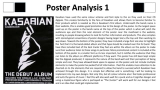 Kasabian have used the same colour scheme and font style to the on they used on their CD
digipak. This creates familiarity to the fans of Kasabian and allows them to become familiar to
their products which is needed as this is Kasabian's first album. Underneath the bands name is
their website, this is enables good promotion due to the design of the poster. As the largest space
used up on the poster is the bands name at the top of the poster which is what will catch the
audiences eye and then the next element of the poster near the masthead is the website,
resulting in people knowing where to look for further information and products. This also complies
with stereotypical conventions of poster designs having larger text a the top and then working its
way down. Towards the bottom of the poster, they have included a large font size also to highlight
the fact that it is the bands debut album and that hype should be created over this for band. They
have then included text of the best tracks they feel are within the album on the poster to make
sure their audience listen to these songs in particular. More promotional content is included at the
bottom of the poster in a smaller font as its less important, but it notifies the audience that they
can listen to the album on different platforms if they want. This poster has still been kept simple
like the digipak produced, it represents the nature of the band well and their perception of being
simple and cool. They have allowed blank space to appear on the poster and not include multiple
elements to make the poster be packed full of information. I feel this enables more attention to be
diverted on to the elements that are required to allow the band to succeed which Kasabian have
achieved through this design. It is simple but effective and is something I will be looking to
implement into my own designs. Not only this, but eh colour scheme also I feel looks professional
and suits the genre of music. I feel this will also work well for a punk and as it signifies danger and
using a mysterious figure who is portrayed as “The Hunter” will work well for our designs I feel
and is an idea that could get implemented.
Poster Analysis 1
 