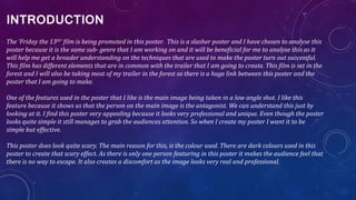 INTRODUCTION
The ‘Friday the 13th’ film is being promoted in this poster. This is a slasher poster and I have chosen to analyse this
poster because it is the same sub- genre that I am working on and it will be beneficial for me to analyse this as it
will help me get a broader understanding on the techniques that are used to make the poster turn out successful.
This film has different elements that are in common with the trailer that I am going to create. This film is set in the
forest and I will also be taking most of my trailer in the forest so there is a huge link between this poster and the
poster that I am going to make.
One of the features used in the poster that I like is the main image being taken in a low angle shot. I like this
feature because it shows us that the person on the main image is the antagonist. We can understand this just by
looking at it. I find this poster very appealing because it looks very professional and unique. Even though the poster
looks quite simple it still manages to grab the audiences attention. So when I create my poster I want it to be
simple but effective.
This poster does look quite scary. The main reason for this, is the colour used. There are dark colours used in this
poster to create that scary effect. As there is only one person featuring in this poster it makes the audience feel that
there is no way to escape. It also creates a discomfort as the image looks very real and professional.
 
