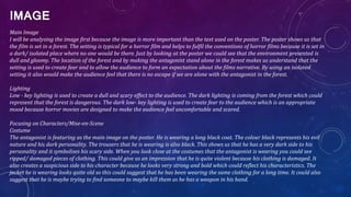 IMAGE
Main Image
I will be analysing the image first because the image is more important than the text used on the poster. The poster shows us that
the film is set in a forest. The setting is typical for a horror film and helps to fulfil the conventions of horror films because it is set in
a dark/ isolated place where no one would be there. Just by looking at the poster we could see that the environment presented is
dull and gloomy. The location of the forest and by making the antagonist stand alone in the forest makes us understand that the
setting is used to create fear and to allow the audience to form an expectation about the films narrative. By using an isolated
setting it also would make the audience feel that there is no escape if we are alone with the antagonist in the forest.
Lighting
Low - key lighting is used to create a dull and scary effect to the audience. The dark lighting is coming from the forest which could
represent that the forest is dangerous. The dark low- key lighting is used to create fear to the audience which is an appropriate
mood because horror movies are designed to make the audience feel uncomfortable and scared.
Focusing on Characters/Mise-en-Scene
Costume
The antagonist is featuring as the main image on the poster. He is wearing a long black coat. The colour black represents his evil
nature and his dark personality. The trousers that he is wearing is also black. This shows us that he has a very dark side to his
personality and it symbolises his scary side. When you look close at the costumes that the antagonist is wearing you could see
ripped/ damaged pieces of clothing. This could give us an impression that he is quite violent because his clothing is damaged. It
also creates a suspicious side to his character because he looks very strong and bold which could reflect his characteristics. The
jacket he is wearing looks quite old so this could suggest that he has been wearing the same clothing for a long time. It could also
suggest that he is maybe trying to find someone to maybe kill them as he has a weapon in his hand.
 