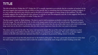 TITLE
The title of the film is ‘Friday the 13th’. Friday the 13th is usually regarded as an unlucky day for a number of reasons. So the
title may suggest that someone may get killed on that specific day or something bad and unexpected is going to happen. It
is a very unique title and is very cleverly used in this film as it would suggest so many things to the audience. The title
probably suggests that on that specific date whoever is unlucky or sees the antagonist may die. It also suggests that there is
no escape and that is maybe why it is called ‘Friday the 13th’.
The font used is similar to ‘Book Antiqua’. The font is used in bold on purpose probably to make the title stand out more
from the image. The size of the font is 28. So this is the largest piece of text used in the overall poster. When you compare
this text to the other text used on the poster you would be able to see that the size of the other text is very small. So by using
large sized text on the title it emphasises that the title is more important than the other text used in the poster.
The colour red is used for the title. The colour red represents death. The use of the colour red could indicate to us that
someone is going to get killed in the film which is going to be caused by the antagonist. This colour could also suggest
violence in the film and could also represent that there are going to be gruesome killings shown in the film.
It is a typical layout to see the title placed near to the bottom of the poster. The title is generally placed there to show that
the main image is more important and to make the audience look at the main image first before looking at the title.
 