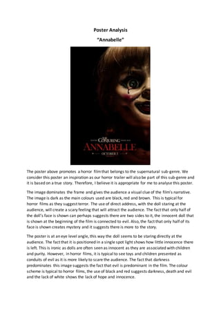 Poster Analysis
“Annabelle”
The poster above promotes a horror filmthat belongs to the supernatural sub-genre. We
consider this poster an inspiration as our horror trailer will also be part of this sub-genre and
it is based on a true story. Therefore, I believe it is appropriate for me to analyse this poster.
The image dominates the frame and gives the audience a visual clue of the film’s narrative.
The image is dark as the main colours used are black, red and brown. This is typical for
horror films as they suggest terror. The use of direct address, with the doll staring at the
audience, will create a scary feeling that will attract the audience. The fact that only half of
the doll’s face is shown can perhaps suggests there are two sides to it, the innocent doll that
is shown at the beginning of the film is connected to evil. Also, the fact that only half of its
face is shown creates mystery and it suggests there is more to the story.
The poster is at an eye level angle, this way the doll seems to be staring directly at the
audience. The fact that it is positioned in a single spot light shows how little innocence there
is left. This is ironic as dolls are often seen as innocent as they are associated with children
and purity. However, in horror films, it is typical to see toys and children presented as
conduits of evil as it is more likely to scare the audience. The fact that darkness
predominates this image suggests the fact that evil is predominant in the film. The colour
scheme is typical to horror films, the use of black and red suggests darkness, death and evil
and the lack of white shows the lack of hope and innocence.
 