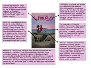 The director of the short film decided
upon a title that gives very little
information about the movie away.
However, the term ‘Limbo’ is defined
as an uncertain period of awaiting a
decision or resolution. Therefore, the
audience can gain a slight insight
into what the main purpose of the
short film may be.
The image used in this poster
captures the meaning and purpose of
the short, of which is evidently based
upon the idea of freedom and
opportunity. This allows the audience
to gain an insight into what the film is
about, without giving too much
information away.
The tagline gives a brief insight
into the narrative and synopsis of
the text, whilst further allowing the
audience to develop an
underlining of the short film so
they know what to expect when
viewing the short.
Within this particular poster, there
are few screening details, of
which is common for short films
as they have low budgets. Thus
suggesting the director decided
upon a more basic idea to get the
main purpose across. However, at
the bottom of the poster there is a
list of names of all the important
people involved in the creation
and development of the short film.
There is a consistent colour scheme
used within the poster, which is
mainly dark pink, which is used in the
sunset in the background image, as
well as the text used to title the poster
and the tagline. This attracts the
target audience, whilst portraying the
main purposes of the short film,
before the audience has had a
chance to gain an insight.
Krisstian de Lara produced the above short film with the help of two well
known actors, Fernando Corral and Eulalia Moreno. Of which further
encouraged success for the short film during the development and
production. Fernando Corral has stared in several well-known movies and
series such as Princesa Rota, this means that he has a good amount of
experience to give a good interpretation of the character. However, Eulalia
Moreno is a less well-known actor, so a short film would allow her to develop
her acting career.
 