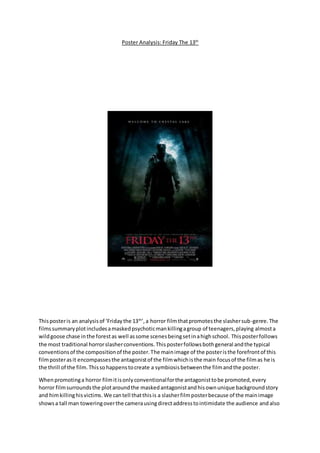 Poster Analysis: Friday The 13th
Thisposteris an analysisof ‘Fridaythe 13th
’,a horror filmthatpromotesthe slashersub-genre.The
filmssummaryplotincludesamaskedpsychoticmankillingagroup of teenagers,playing almosta
wildgoose chase inthe forestas well assome scenesbeingsetinahighschool. Thisposterfollows
the most traditional horrorslasherconventions.Thisposterfollowsbothgeneral andthe typical
conventionsof the compositionof the poster.The mainimage of the posteristhe forefrontof this
filmposterasit encompassesthe antagonistof the filmwhichisthe main focusof the filmas he is
the thrill of the film.Thissohappenstocreate a symbiosisbetweenthe filmandthe poster.
Whenpromotinga horror filmitisonlyconventionalforthe antagonisttobe promoted,every
horror filmsurroundsthe plotaroundthe maskedantagonistandhisownunique backgroundstory
and himkillinghisvictims.We cantell thatthisis a slasherfilmposterbecause of the mainimage
showsa tall man toweringoverthe camerausingdirectaddresstointimidate the audience andalso
 