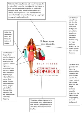 Within the films plot, Rebecca gets heavily into dept. The
         creator of this poster has inserted a witty line in order to
         grab the target audience’s attention. In modern day
         shopping using ‘credit’ is mostly used and not cash.
         ‘Putting it on the plastic’ is a well known sentiment
         especially linked to females when they shop e.g. younger
         teenage girls ‘dad’s credit card’.                                        Like the Devil
                                                                                   wears Prada,
                                                                                   this film also
                                                                                   features the
                                                                                   plain white
                                                                                   background
                                                                                   symbolising
  Unlike the
                                                                                   cleanliness,
  Devil Wears
                                                                                   purity and
  Prada, this
                                                                                   femininity.
  film states
                                                                                   Females being
  its time of
                                                                                   the target
  release.
                                                                                   audience.
                                                                                   Rebecca on the
                                                                                   poster appears
                                                                                   clean and very
A confession of a                                                                  feminine.
Shopaholic is
based on shopping
and adhering to
stereotypes that
appeals to females
                                                                                   Like many in its
in general,
                                                                                   genre the film
homosexual men
                                                                                   lacks any
and metro sexual
                                                                                   substantial film
men. The various
                                                                                   reviews or any
shopping bags
                                                                                   persuasion to
indicated that she
                                                                                   watch it. This
has not done
                                                                                   maybe because
regular shopping
                                                                                   the creators
but spent a lot of
                                                                                   know that the
money, tying in
                                                                                   target
with the films
                                                                                   audience
theme and the
                                                                                   would be
main story line
                                                                                   drawn in by the
that she spends all
                                                                                   stylish female,
her money
                                                                                   shopping bags,
shopping.
                                             The colour red also makes another     and white
                                             appearance. Red is the symbol for     background.
                                             love, romance, passion and sexual
                                             attraction, all of which feature in
                                             this film.
 