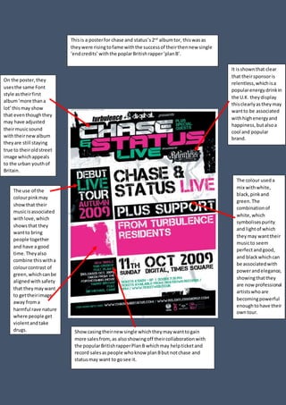 Thisis a posterfor chase and status’s2nd
albumtor, thiswasas
theywere risingtofame withthe successof theirthennew single
‘endcredits’withthe poplarBritishrapper‘planB’.
On the poster,they
usesthe same Font
style astheirfirst
album‘more thana
lot’thismay show
that eventhoughthey
may have adjusted
theirmusicsound
withtheirnewalbum
theyare still staying
true to theiroldstreet
image whichappeals
to the urban youthof
Britain.
The colour useda
mix withwhite,
black,pinkand
green.The
combinationof
white,which
symbolisespurity
and lightof which
theymay wanttheir
musicto seem
perfectandgood,
and blackwhichcan
be associatedwith
powerandelegance,
showingthatthey
are nowprofessional
artistswhoare
becomingpowerful
enoughtohave their
owntour.
The use of the
colourpinkmay
showthat their
musicisassociated
withlove,which
showsthat they
wantto bring
people together
and have a good
time.Theyalso
combine thiswitha
colourcontrast of
green,whichcanbe
alignedwith safety
that theymaywant
to gettheirimage
away froma
harmful rave nature
where people get
violentandtake
drugs. Showcasingtheirnew single whichtheymaywanttogain
more salesfrom,as alsoshowingoff theircollaborationwith
the popularBritishrapperPlanB whichmay helpticketand
record salesaspeople whoknow planBbut notchase and
statusmay want to gosee it.
It isshownthat clear
that theirsponsoris
relentless,whichisa
popularenergydrinkin
the U.K. theydisplay
thisclearlyastheymay
wantto be associated
withhighenergyand
happiness,butalsoa
cool and popular
brand.
 