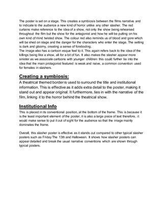 The poster is set on a stage. This creates a symbiosis between the films narrative and
to indicate to the audience a new kind of horror unlike any other slasher. The red
curtains make reference to the idea of a show, not only the show being rehearsed
throughout the film but the show for the antagonist and how he will be putting on his
own kind of mind twisted show. The colour red also reminds us of blood and gore which
will be shed on stage and the danger for the characters who enter the stage. The setting
is dark and gloomy, creating a sense of foreboding.
The image also has a cartoon esque feel to it. This again refers back to the idea of the
killings being like a show, all for a bit of fun. It also makes the slasher appear more
sinister as we associate cartoons with younger children: this could further tie into the
idea that the main protagonist featured is weak and naive, a common convention used
for females in slashers.
Creating a symbiosis:
A theatrical themed borderis used to surround the title and institutional
information. This is effective as it adds extra detail to the poster, making it
stand out and appear original. It furthermore, ties in with the narrative of the
film, linking it to the horror behind the theatrical show.
Institutional Info
This is placed in its conventional position, at the bottom of the frame. This is because it
is the least important element of the poster, it is also a large piece of text therefore, it
would make sense to put it out of sight for the audience so that the image mainly
dominates the frame.
Overall, this slasher poster is effective as it stands out compared to other typical slasher
posters such as Friday The 13th and Halloween. It shows how slasher posters can
appear detailed and break the usual narrative conventions which are shown through
typical posters.
 