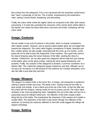 like a threat from the antagonist; if he is not impressed with the characters performance,
their ‘heart’ is physically on the line. This is further emphasised by the exclamation
mark, making it sound fearful, threatening and demanding.
Finally, the colour white makes the tagline stand out compared to the other dark colours
surrounding it. It could also symbolise the innocence of the victims which will be killed in
the slasher and makes the blood shed seem more dark and brutal, contrasting with the
colour white.
Image; Costume
We are unable to see a lot of costume in this poster, which is unusual compared to
other slasher posters. However, just by seeing a black leather glove we can trigger fear
towards the antagonist. The colour black triggers connotations of death, darkness and
fear. Leather gloves are also usually associated with the cover up of a murder, so the
police will not be able to trace the fingerprints of the murderer. This again links back to
the idea of stripping away the human features of the killer, creating the idea of a
monster. Furthermore, we can also guess the antagonist will be male from just looking
at the leather glove as the glove is large, making the hand appear threatening and
powerful. Finally, the costume of the antagonist is all black; a common convention for a
slasher killer. This makes the antagonist appear mysterious and dark. Although we do
not see a lot of costume it is still exciting for the audience as it creates anticipation as to
who the killer is and what they look like.
Image: Weapon
The weapon is a classic knife in this horror film. It is large, and sharpened to perfection;
making it appear sinister and scary. The blade is thin, making it easy for the killer to
slice quickly and sharply. It has a black grip at the top of the knife, so that the killer has
full control with the weapon, making it easy for him to pounce and kill. The colour black
contrasts to the crisp and glistening silver, highlighting the evil of the killer and how he is
passionate about his killings.Furthermore, the reflection of the knife creates a flash
along the top of the blade. This emphasises the sharpness of the weapon and creates a
sinister effect. The cleanness of the knife is also shown through the reflection of the
audience, by showing the audience reflected on the knife could suggest the killings will
happen backstage.
Image: Setting
 