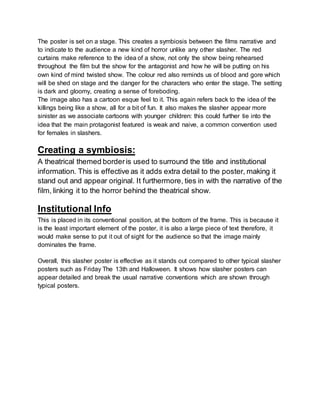 The poster is set on a stage. This creates a symbiosis between the films narrative and
to indicate to the audience a new kind of horror unlike any other slasher. The red
curtains make reference to the idea of a show, not only the show being rehearsed
throughout the film but the show for the antagonist and how he will be putting on his
own kind of mind twisted show. The colour red also reminds us of blood and gore which
will be shed on stage and the danger for the characters who enter the stage. The setting
is dark and gloomy, creating a sense of foreboding.
The image also has a cartoon esque feel to it. This again refers back to the idea of the
killings being like a show, all for a bit of fun. It also makes the slasher appear more
sinister as we associate cartoons with younger children: this could further tie into the
idea that the main protagonist featured is weak and naive, a common convention used
for females in slashers.
Creating a symbiosis:
A theatrical themed borderis used to surround the title and institutional
information. This is effective as it adds extra detail to the poster, making it
stand out and appear original. It furthermore, ties in with the narrative of the
film, linking it to the horror behind the theatrical show.
Institutional Info
This is placed in its conventional position, at the bottom of the frame. This is because it
is the least important element of the poster, it is also a large piece of text therefore, it
would make sense to put it out of sight for the audience so that the image mainly
dominates the frame.
Overall, this slasher poster is effective as it stands out compared to other typical slasher
posters such as Friday The 13th and Halloween. It shows how slasher posters can
appear detailed and break the usual narrative conventions which are shown through
typical posters.
 