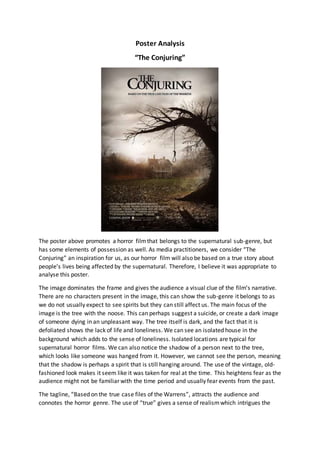 Poster Analysis
“The Conjuring”
The poster above promotes a horror filmthat belongs to the supernatural sub-genre, but
has some elements of possession as well. As media practitioners, we consider “The
Conjuring” an inspiration for us, as our horror film will also be based on a true story about
people’s lives being affected by the supernatural. Therefore, I believe it was appropriate to
analyse this poster.
The image dominates the frame and gives the audience a visual clue of the film’s narrative.
There are no characters present in the image, this can show the sub-genre it belongs to as
we do not usually expect to see spirits but they can still affect us. The main focus of the
image is the tree with the noose. This can perhaps suggest a suicide, or create a dark image
of someone dying in an unpleasant way. The tree itself is dark, and the fact that it is
defoliated shows the lack of life and loneliness. We can see an isolated house in the
background which adds to the sense of loneliness. Isolated locations are typical for
supernatural horror films. We can also notice the shadow of a person next to the tree,
which looks like someone was hanged from it. However, we cannot see the person, meaning
that the shadow is perhaps a spirit that is still hanging around. The use of the vintage, old-
fashioned look makes it seem like it was taken for real at the time. This heightens fear as the
audience might not be familiar with the time period and usually fear events from the past.
The tagline, “Based on the true case files of the Warrens”, attracts the audience and
connotes the horror genre. The use of “true” gives a sense of realismwhich intrigues the
 