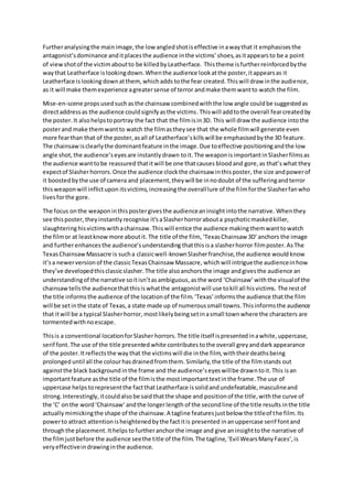 Furtheranalysingthe mainimage,the low angledshotiseffective inawaythat it emphasisesthe
antagonist’sdominance anditplacesthe audience inthe victims’shoes,asitappearsto be a point
of viewshotof the victimaboutto be killedby Leatherface. Thistheme isfurtherreinforcedbythe
waythat Leatherface islookingdown.Whenthe audience lookatthe poster,itappearsas it
Leatherface islooking downatthem,whichadds tothe fear created.Thiswill draw inthe audience,
as it will make themexperience agreatersense of terror andmake themwantto watch the film.
Mise-en-scene propsusedsuchasthe chainsaw combinedwiththe low angle couldbe suggestedas
directaddressas the audience couldsignifyasthe victims.Thiswill addtothe overall fearcreatedby
the poster. It alsohelpstoportray the fact that the filmisin3D. This will draw the audience intothe
posterand make themwantto watch the filmastheysee that the whole filmwill generate even
more fearthan that of the poster,asall of Leatherface’skillswill be emphasisedbythe 3D feature.
The chainsawisclearlythe dominantfeature inthe image.Due toeffective positioningandthe low
angle shot,the audience’seyesare instantlydrawn toit.The weaponisimportantinSlasherfilmsas
the audience wanttobe reassured thatitwill be one thatcauses bloodand gore,as that’s what they
expectof Slasherhorrors. Once the audience clockthe chainsaw inthisposter, the size andpowerof
it boostedbythe use of camera and placement,theywill be innodoubt of the sufferingandterror
thisweaponwill inflictupon itsvictims,increasingthe overalllure of the filmforthe Slasherfanwho
livesforthe gore.
The focus onthe weaponinthispostergivesthe audienceaninsightintothe narrative. Whenthey
see thisposter, they instantlyrecognise it’saSlasherhorrorabouta psychoticmaskedkiller,
slaughteringhisvictimswithachainsaw.Thiswill entice the audience making themwanttowatch
the filmor at leastknowmore aboutit.The title of the film, ‘TexasChainsaw 3D’anchors the image
and furtherenhancesthe audience’sunderstanding thatthisisa slasherhorror filmposter.AsThe
TexasChainsawMassacre is sucha classicwell-knownSlasherfranchise,the audience would know
it’sa newerversion of the classicTexasChainsaw Massacre, which will intriguethe audienceinhow
they’ve developedthisclassicslasher.The title alsoanchorsthe image andgivesthe audience an
understandingof the narrative soitisn’tasambiguous,asthe word ‘Chainsaw’ withthe visualof the
chainsawtellsthe audiencethatthisiswhatthe antagonistwill use tokill all hisvictims. The restof
the title informsthe audience of the locationof the film.‘Texas’informsthe audience that the film
will be setinthe state of Texas,a state made up of numeroussmall towns.Thisinformsthe audience
that itwill be a typical Slasherhorror, mostlikelybeingsetinasmall townwhere the characters are
tormentedwithnoescape.
Thisis a conventional locationforSlasherhorrors. The title itself ispresentedinawhite,uppercase,
serif font.The use of the title presented white contributes tothe overall greyanddarkappearance
of the poster.Itreflectsthe waythat the victimswill die inthe film,withtheirdeathsbeing
prolonged until all the colourhasdrainedfromthem. Similarly,the title of the filmstands out
againstthe black background inthe frame and the audience’seyeswillbe drawntoit.This isan
importantfeature asthe title of the filmisthe mostimportanttextinthe frame.The use of
uppercase helps torepresentthe factthat Leatherface issolidandundefeatable,masculineand
strong. Interestingly, itcouldalso be said thatthe shape and positionof the title,withthe curve of
the ‘C’ onthe word‘Chainsaw’ andthe longerlength of the secondline of the title results inthe title
actually mimickingthe shape of the chainsaw.A tagline featuresjustbelow the titleof the film.Its
powerto attract attentionisheightenedbythe factitis presented inanuppercase serif fontand
throughthe placement.Ithelps tofurtheranchorthe image and give aninsighttothe narrative of
the filmjustbefore the audience seethe title of the film.The tagline,‘Evil WearsManyFaces’,is
veryeffectiveindrawinginthe audience.
 
