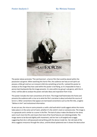 Poster Analysis 3

By: Miriana Younan

The poster above promotes ‘The Last Exorcism’, a horror film that could be placed within the
possession sub genre. When watching this horror film, the audience see how an evil spirit can
possess a little girl and turn an innocent child into something so horrific. I picked this poster to
analyse as the image they have used within this poster is terrifying, as it is impossible to have a
person bent backwards like the image presents. It is also within my group’s sub genre, with this in
mind, I will be able to analyse the poster and take ideas and inspiration from it too.
This poster includes the main conventions of its form. The image itself dominates the frame and
presents the audience with a clue as to what the film’s narrative is about and what the source of
terror is. Other conventions that appear are text based conventions such as the film title, a tagline
“Believe in him” and institutional information.
As we can see, the mise en scene presents us with a dull wall which could suggest where the movie
takes place is in the some sort of room, whether it’s the victim’s room or someone else. The image is
in a greyscale and is similar to a scene in the film. The lack of colour makes the blood on her dress
seem much more horrific and means that most of her facial features are indistinguishable. The
image seems to be blurred slightly with movement, and her hair is all tangled and scraggly
suggesting that she is still possessed and writhing with the demon inside her. Her old style of the
dress suggests innocence through the colour, and the blood splattered over it shows the destruction

 