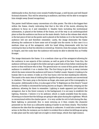 Additionally to this, the front cover entails Freddy Krueger, a well known and well feared
fictional character. This will be attracting to audience, and they will be able to recognise
him straight away (brand recognition).
The poster itself follows many conventions of a film poster. The title is the biggest font
within the frame, clearly indicating that that is the title of the movie, allowing the
audience to focus on it and remember it. Smaller fonts including the institutional
information, is placed at the bottom of the frame, out of the way in an undistinguished
place so that the audience can focus on the main details. Such as the release date which
is the last piece of text on the poster and is placed at the bottom so it is the last thing the
audience will see and therefore remember. Lastly, the image dominates the frame
allowing the audiences to have some sort of insight into the movie. In this case it is a
medium close up of the antagonist, with his head tilting downwards with his hat
covering his face so that his identity is covered up. However, from the jumper, the knives
as fingers, and the scaly face the audience will easily be able to identify this as Freddy
Krueger.
The image dominants the frame. It is a medium close up of the antagonist allowing for
the audience to see aspects of the costume, as well as parts of the face. From this, the
audience will have an insight to the killer and get a good look at him before watching the
movie so they will know who to fear. The general mise-en-scene of this poster allows the
audience to establish it as a slasher film. The first thing to give this is away costume
which the main interest the audience will have is Freddy’s mask. Deposit it looking to be
human like to an extent, it looks as if he has burns over his face masking his identity.
The mask is the main item of clothing that signifies the genre, as masks are conventional
in slashers. The main prop is the knives as finger, also main part of the iconography in
this poster. Additionally to this, it is also apart of the “A Nightmare on Elm Street's” brand
identity, as Freddy is renowned for having knives as fingers. Effectively creeping out the
audience, allowing for them to remember. Lighting is made apparent just behind the
antagonist, due to the forest scenery in the background, it is not easy to establish the
lighting. However, I believe it to be ambient, which is made available from the moon.
Allowing us to know that the killings are going to take place during the nighttime. Which
is conventional within the slasher genre - it is very unlike for evil to lurk during the day.
Back lighting is presented, this is more enticing as it then creates the character
presented on the front as a silhouette making it harder to see them clearly. This further
enhances the idea that the antagonists identity is unknown. It could also create links to
action in the film, for instance, as it is dark it is evident this is when his killings are going
to take place and the only light see at night is street lamps, which this light mimics.
 