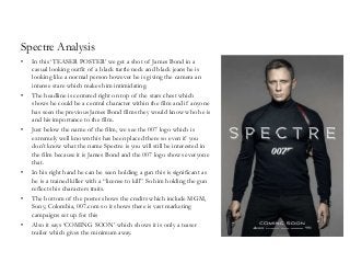 Spectre Analysis
• In this ‘TEASER POSTER’ we get a shot of James Bond in a
casual looking outfit of a black turtle neck and black jeans he is
looking like a normal person however he is giving the camera an
intense stare which makes him intimidating.
• The headline is centered right on top of the stars chest which
shows he could be a central character within the film and if anyone
has seen the previous James Bond films they would know who he is
and his importance to the film.
• Just below the name of the film, we see the 007 logo which is
extremely well known this has been placed there so even if you
don’t know what the name Spectre is you will still be interested in
the film because it is James Bond and the 007 logo shows everyone
that.
• In his right hand he can be seen holding a gun this is significant as
he is a trained killer with a “license to kill” So him holding the gun
reflects his characters traits.
• The bottom of the poster shows the credits which include MGM,
Sony, Colombia, 007.com so it shows there is vast marketing
campaigns set up for this
• Also it says ‘COMING SOON’ which shows it is only a teaser
trailer which gives the minimum away.
 