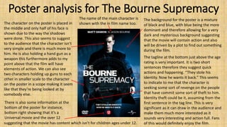 Poster analysis for The Bourne Supremacy
The background for the poster is a mixture
of black and blue, with blue being the more
dominant and therefore allowing for a very
dark and mysterious background suggesting
that the movie will contain action and also
will be driven by a plot to find out something
during the film.
The character on the poster is placed in
the middle and only half of his face is
shown due to the way the shadows
were done. This also seems to suggest
to the audience that the character isn’t
very simple and there is much more to
him. He is also holding a hand gun as a
weapon this furthermore adds to my
point above that the film will have
elements of action. We can also see
two characters holding up guns to each
other in smaller scale to the character
on the poster in a scope making it seem
like that they’re being looked at by
somebody else.
The name of the main character is
shown with the in film name too.
There is also some information at the
bottom of the poster for instance,
bottom right showing that it’s a
Universal movie and the over 12
suggesting that the movie has content which isn’t for children ages under 12.
The tagline at the bottom just above the age
rating is very important. It is two short
sentences therefore they suggest quick
actions and happening. “They stole his
identity. Now he wants it back.” This seems
to indicate to me that the character is
seeking some sort of revenge on the people
that have commit some sort of theft to him.
Identity theft could be it, assuming from the
first sentence in the tag line. This is very
significant as it can draw in the audience and
make them much more interested as it
sounds very interesting and action full. Fans
of this would definitely enjoy the film.
 