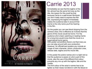 + Carrie 2013 
Immediately we see that the tagline of the 
film almost has the same font size as the 
title, the reason for this could be that 
because Carrie is a well known film/book 
you don’t really need to express the film 
title, expressing the tagline immediately 
makes the audience take in account that 
Carrie is the only name you’ll be hearing 
in the film. 
On the poster you can see blood dripping from the 
actress’s face, this is effective as it shows that the 
genre of this movie would be horror. For the 
audience who’s been watching or reading Carrie 
for a long time would know that this movie is a 
supernatural horror genre. 
With poster conventions there’s not that many as 
you can play around with your production. 
However, for official/main posters you include an 
image of main character, actors, production crew, 
release date, tagline and the movie title. 
In this poster the actors names are in a light red so 
that the audience is aware on who’s part of this 
movie, also the use of the different font colour 
prevents any mix up with the tagline, title and the 
credits. 
The font colour of the actor’s names has to be 
lighter so that it does not blend in with the blood on 
 