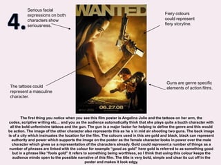 4.Serious facial expressions on both characters show seriousness.Fiery colours could represent fiery storyline.Guns are genre specific elements of action films.The tattoos could represent a masculine character.The first thing you notice when you see this film poster is Angelina Jolie and the tattoos on her arm, the codes, scriptive writing etc… and you as the audience automatically think that she plays quite a bucth character with all the bold unfeminine tattoos and the gun. The gun is a major factor for helping to define the genre and this would be action. The image of the other character also represents this as he´s in mid air shooting two guns. The back image is of a city which insinuates the location for the film. The colours used in this are gold and black, black can represent authority and power which supports the image on the poster as the female character looks in power over the male character which gives us a representation of the characters already. Gold could represent a number of things as a number of phrases are linked with the colour for example “good as gold” here gold is referred to as something good but in a phrase like “fools gold” it refers to something being worthless, so I think that using this colour keeps the audience minds open to the possible narrative of this film. The title is very bold, simple and clear its cut off in the poster and makes it look edgy.