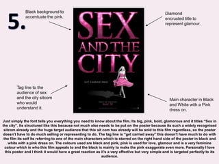 5.Black background to accentuate the pink.Diamond encrusted title to represent glamour.Tag line to the audience of sex and the city sitcom who would understand it.Main character in Black and White with a Pink dress on.Just simply the font tells you everything you need to know about the film. Its big, pink, bold, glamorous and it titles “Sex in the city”. Its structured like this because not much else needs to be put on the poster because its such a widely recognised sitcom already and the huge target audience that this sit com has already will be sold to this film regardless, so the poster doesn’t have to do much selling or representing to do. The tag line is “get carried away” this doesn’t have much to do with the film its self its referring to one of the main characters which is starred on the right hand side of the poster in black and white with a pink dress on. The colours used are black and pink, pink is used for love, glamour and is a very feminine colour which is who this film appeals to and the black is mainly to make the pink exaggerate even more. Personally I love this poster and I think it would have a great reaction as it’s a very effective but very simple and is targeted perfectly to its audience.