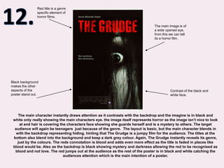12.Red title is a genre specific element of horror films.The main image is of a wide opened eye, from this we can tell its a horror film.Black background makes the other aspects of the poster stand out.Contrast of the black and white face.The main character instantly draws attention as it contrasts with the backdrop and the imagine is in black and white only really showing the main characters eye. the image itself represents horror as the image isn’t nice to look at and hair is covering the characters face showing she guards herself and is a mystery to others. The target audience will again be teenagers  just because of the genre.  The layout is basic, but the main character blends in with the backdrop representing hiding, hinting that The Grudge is a jumpy film for the audience. The titles at the bottom also blend into the background and keep a dark grey colour. Again, The Grudge instantly reveals its genre, just by the colours. The reds connotation is blood and adds even more effect as the title is faded in places like blood would be. Also as the backdrop is black showing mystery and darkness allowing the red to be recognised as blood and not love. The red jumps out at the audience as the rest of the poster is in black and white catching the audiences attention which is the main intention of a poster.