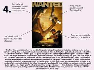 4.Serious facial expressions on both characters show seriousness.Fiery colours could represent fiery storyline.Guns are genre specific elements of action films.The tattoos could represent a masculine character.The first thing you notice when you see this film poster is Angelina Jolie and the tattoos on her arm, the codes, scriptive writing etc… and you as the audience automatically think that she plays quite a bucth character with all the bold unfeminine tattoos and the gun. The gun is a major factor for helping to define the genre and this would be action. The image of the other character also represents this as he´s in mid air shooting two guns. The back image is of a city which insinuates the location for the film. The colours used in this are gold and black, black can represent authority and power which supports the image on the poster as the female character looks in power over the male character which gives us a representation of the characters already. Gold could represent a number of things as a number of phrases are linked with the colour for example “good as gold” here gold is referred to as something good but in a phrase like “fools gold” it refers to something being worthless, so I think that using this colour keeps the audience minds open to the possible narrative of this film. The title is very bold, simple and clear its cut off in the poster and makes it look edgy.