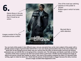 6.One of the most eye catching aspects on this poster is Gerard Butlers eyes in which he looks angry.Debris flying in the sky shows some indication that it Could be an action.Big bold title to catch attention.Images overlaid of the two charactersshows conflict.You can look at this poster in two different ways, one you see jamie foxx as the main subject of the poster with a ghostly opaque image of gerard butler behind him or you see clearly gerard butlers face as the main subject and jamie foxx as the background but either way you cannot miss the stare of Gerard butler and from the serious expression you can tell the film is not going to be a romantic com. The dull greys and blacks used tells us that the narrative of this story is going to be dark and cynical which could mean a thriller but the background image of debris and stormy clouds also implies an action. Like most of the posters analysed the titles is in big bold white writing, again to make its stand out. I think that the picture of Gerard butler is bigger because the story revolves around a tragic accident that happened to him.