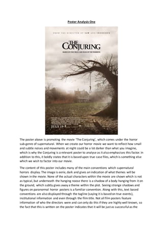 Poster Analysis One
The poster above is promoting the movie ‘The Conjuring’, which comes under the horror
sub-genre of supernatural. When we create our horror movie we want to reflect how small
and subtle noises and movements at night could be a lot darker than what you imagine,
which is why the Conjuring is a relevant poster to analyse as it also emphasises this factor. In
addition to this, it boldly states that it is based upon true case files, which is something else
which we wish to factor into our movie.
The content of this poster includes many of the main conventions which supernatural
horrors display. The image is eerie, dark and gives an indication of what themes will be
shown in the movie. None of the actual characters within the movie are shown which is not
as typical, but underneath the hanging noose there is a shadow of a body hanging from it on
the ground, which subtly gives away a theme within the plot. Seeing strange shadows and
figures on paranormal horror posters is a familiar convention. Along with this, text based
conventions are also displayed through the tagline (saying it is based on true events),
institutional information and even through the film title. Not all film posters feature
information of who the directors were and can only do this if they are highly well known, so
the fact that this is written on the poster indicates that it will be just as successful as the
 