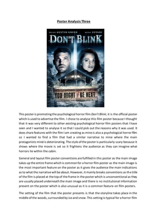 Poster Analysis Three
This poster is promoting thepsychological horror film Don’t Blink; it is the official poster
which is used to advertisethe film. I chose to analyse this film poster because I thought
that it was very different to other existing psychological horror film posters that I have
seen and I wanted to analyse it so that I could pick out the reasons why it was used. It
does sharefeatures with the film I am creating as mineis also a psychological horror film
so I wanted to find a film that had a similar narrative to mine where the main
protagonists mind is deteriorating. Thestyleof theposter is particularly scary because it
shows where the movie is set so it frightens the audience as they can imagine what
horrors lie within the cabin.
General and layout film poster conventions arefulfilled in this poster as the main image
takes up theentire framewhich is common for a horror film poster as the main image is
the most important feature on the poster as it gives the audience the main indications
as to what the narrativewill beabout. However, it mainly breaks conventions as thetitle
of thefilm is placed at thetop of theframein theposter which is unconventional as they
are usually placed underneath the main image and there is no institutional information
present on the poster which is also unusual as it is a common feature on film posters.
The setting of the film that the poster presents is that the storyline takes place in the
middleof the woods, surrounded by iceand snow. This setting is typical for a horror film
 