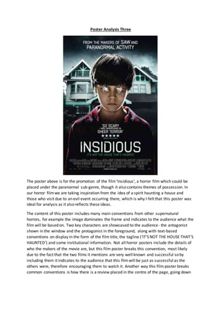 Poster Analysis Three
The poster above is for the promotion of the film‘Insidious’, a horror film which could be
placed under the paranormal sub-genre, though it also contains themes of possession. In
our horror filmwe are taking inspiration from the idea of a spirit haunting a house and
those who visit due to an evil event occurring there, which is why I felt that this poster was
ideal for analysis as it also reflects these ideas.
The content of this poster includes many main conventions from other supernatural
horrors, for example the image dominates the frame and indicates to the audience what the
film will be based on. Two key characters are showcased to the audience- the antagonist
shown in the window and the protagonist in the foreground, along with text-based
conventions on display in the form of the film title, the tagline (‘IT’S NOT THE HOUSE THAT’S
HAUNTED’) and some institutional information. Not all horror posters include the details of
who the makers of the movie are, but this film poster breaks this convention, most likely
due to the fact that the two films it mentions are very well known and successful so by
including them it indicates to the audience that this filmwill be just as successful as the
others were, therefore encouraging them to watch it. Another way this film poster breaks
common conventions is how there is a review placed in the centre of the page, going down
 