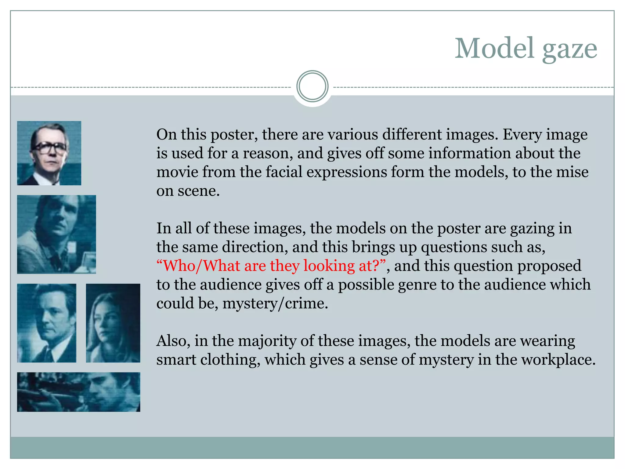 Model gazeOn this poster, there are various different images. Every image is used for a reason, and gives off some information about the movie from the facial expressions form the models, to the mise on scene.In all of these images, the models on the poster are gazing in the same direction, and this brings up questions such as, “Who/What are they looking at?”, and this question proposed to the audience gives off a possible genre to the audience which could be, mystery/crime.Also, in the majority of these images, the models are wearing smart clothing, which gives a sense of mystery in the workplace. 