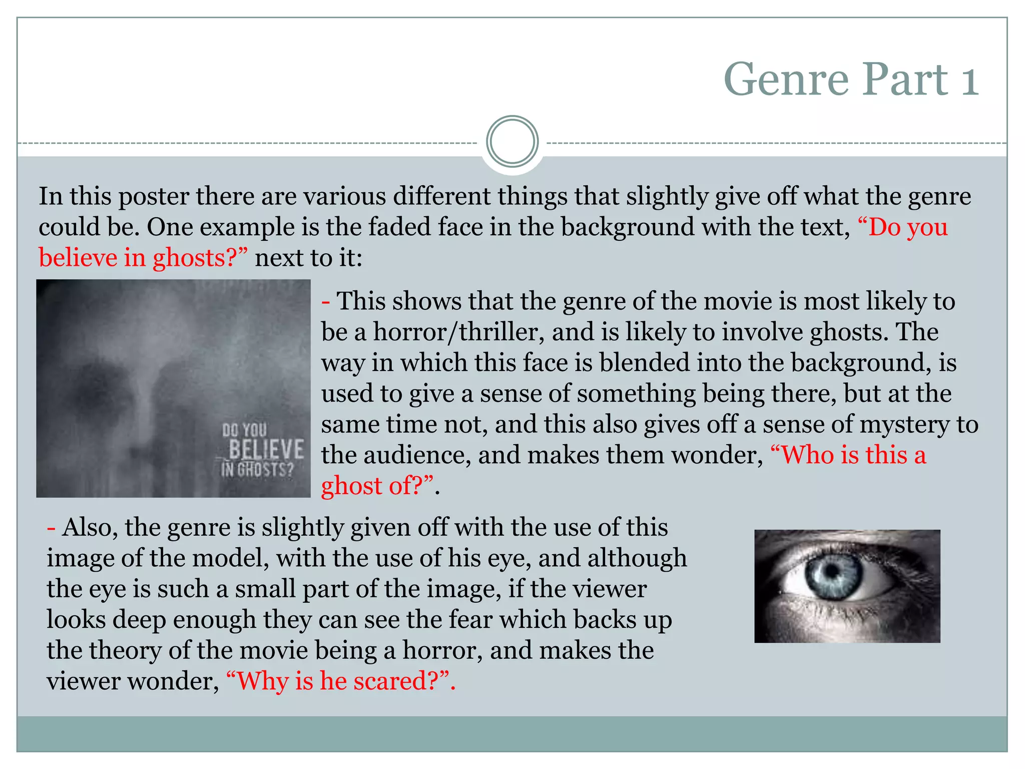 Genre Part 1In this poster there are various different things that slightly give off what the genre could be. One example is the faded face in the background with the text, “Do you believe in ghosts?” next to it:- This shows that the genre of the movie is most likely to be a horror/thriller, and is likely to involve ghosts. The way in which this face is blended into the background, is used to give a sense of something being there, but at the same time not, and this also gives off a sense of mystery to the audience, and makes them wonder, “Who is this a ghost of?”.- Also, the genre is slightly given off with the use of this image of the model, with the use of his eye, and although the eye is such a small part of the image, if the viewer looks deep enough they can see the fear which backs up the theory of the movie being a horror, and makes the viewer wonder, “Why is he scared?”.