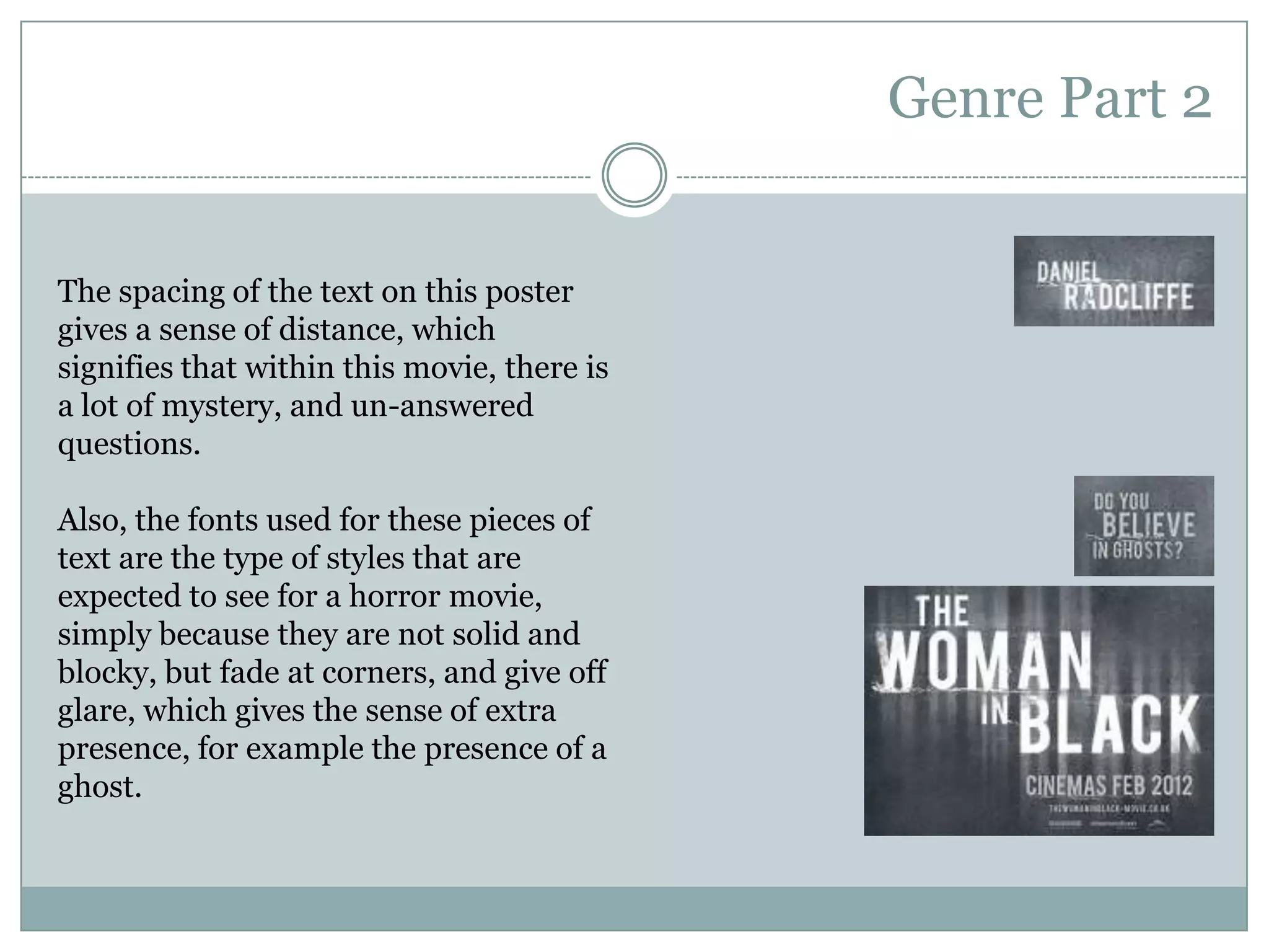Genre Part 2The spacing of the text on this poster gives a sense of distance, which signifies that within this movie, there is a lot of mystery, and un-answered questions.Also, the fonts used for these pieces of text are the type of styles that are expected to see for a horror movie, simply because they are not solid and blocky, but fade at corners, and give off  glare, which gives the sense of extra presence, for example the presence of a ghost.