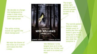 We decides to change
the background to
make it look more
professional and for
older age groups
The white writing
stands out against the
black background
The bright
yellow light
stands out and
attracts people
to look at the
poster
‘Mrs Williams’ is the
largest text as it is the
name of our thriller and
we want it to stand out
most
We kept the theme of
the trees as it is eerie
and makes the film
creepy
The overall poster I
believe makes
people want to
watch the film as it
doesn’t give much
away but it makes
you want to find
out what the
storyline is
 