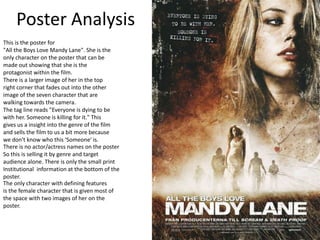 Poster Analysis
This is the poster for
"All the Boys Love Mandy Lane". She is the
only character on the poster that can be
made out showing that she is the
protagonist within the film.
There is a larger image of her in the top
right corner that fades out into the other
image of the seven character that are
walking towards the camera.
The tag line reads "Everyone is dying to be
with her. Someone is killing for it." This
gives us a insight into the genre of the film
and sells the film to us a bit more because
we don't know who this 'Someone' is.
There is no actor/actress names on the poster
So this is selling it by genre and target
audience alone. There is only the small print
Institutional information at the bottom of the
poster.
The only character with defining features
is the female character that is given most of
the space with two images of her on the
poster.
 