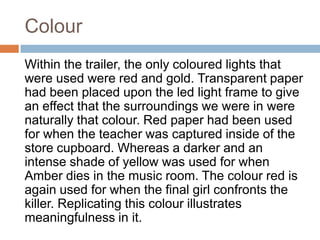 Colour
Within the trailer, the only coloured lights that
were used were red and gold. Transparent paper
had been placed upon the led light frame to give
an effect that the surroundings we were in were
naturally that colour. Red paper had been used
for when the teacher was captured inside of the
store cupboard. Whereas a darker and an
intense shade of yellow was used for when
Amber dies in the music room. The colour red is
again used for when the final girl confronts the
killer. Replicating this colour illustrates
meaningfulness in it.
 