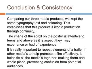 Conclusion & Consistency
Comparing our three media products, we kept the
same typography text and colouring. This
establishes that this product is iconic production
through continuity.
The image of the scroll on the poster is attentive to
teens and above as it is aspect they may
experience or had of experience.
It is really important to repeat elements of a trailer in
other media’s to help promote a film effectively. It
helps tie all the media’s together, making them one
whole piece, preventing confusion from potential
audiences.
 