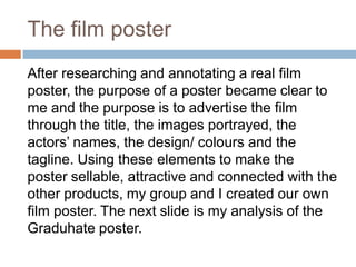 The film poster
After researching and annotating a real film
poster, the purpose of a poster became clear to
me and the purpose is to advertise the film
through the title, the images portrayed, the
actors’ names, the design/ colours and the
tagline. Using these elements to make the
poster sellable, attractive and connected with the
other products, my group and I created our own
film poster. The next slide is my analysis of the
Graduhate poster.
 