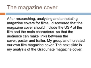 The magazine cover
After researching, analyzing and annotating
magazine covers for films I discovered that the
magazine cover should include the USP of the
film and the main character/s so that the
audience can make links between the
cover, poster and trailer. My group and I created
our own film magazine cover. The next slide is
my analysis of the Graduhate magazine cover.
 