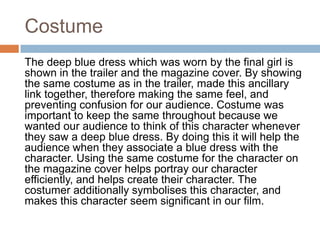 Costume
The deep blue dress which was worn by the final girl is
shown in the trailer and the magazine cover. By showing
the same costume as in the trailer, made this ancillary
link together, therefore making the same feel, and
preventing confusion for our audience. Costume was
important to keep the same throughout because we
wanted our audience to think of this character whenever
they saw a deep blue dress. By doing this it will help the
audience when they associate a blue dress with the
character. Using the same costume for the character on
the magazine cover helps portray our character
efficiently, and helps create their character. The
costumer additionally symbolises this character, and
makes this character seem significant in our film.
 