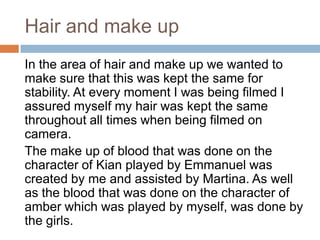 Hair and make up
In the area of hair and make up we wanted to
make sure that this was kept the same for
stability. At every moment I was being filmed I
assured myself my hair was kept the same
throughout all times when being filmed on
camera.
The make up of blood that was done on the
character of Kian played by Emmanuel was
created by me and assisted by Martina. As well
as the blood that was done on the character of
amber which was played by myself, was done by
the girls.
 