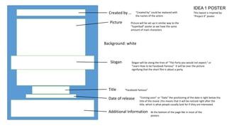 IDEA 1 POSTER
Created by …
Picture

“Created by” could be replaced with
the names of the actors

This layout is inspired by
“Project X” poster.

Picture will be set up in similar way to the
“Superbad” poster as we have the same
amount of main characters

Background: white

Slogan

Title

Slogan will be along the lines of “The Party you would not expect.” or
“Learn How to be Facebook Famous” It will be over the picture
signifying that the short film is about a party.

“Facebook Famous”

Date of release

“Coming soon” or “Date” the positioning of the date is right below the
title of the movie ,this means that it will be noticed right after the
title, which is what people usually look for if they are interested.

Additional Information

At the bottom of the page like in most of the
posters

 