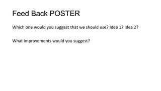 Feed Back POSTER
Which one would you suggest that we should use? Idea 1? Idea 2?

What improvements would you suggest?

 