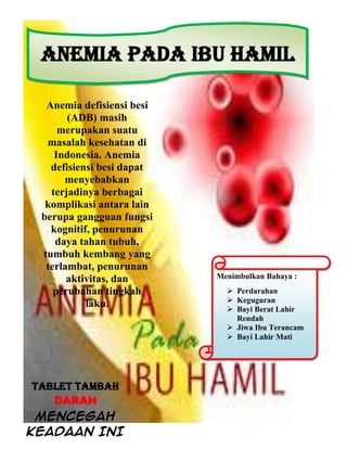 Anemia defisiensi besi
(ADB) masih
merupakan suatu
masalah kesehatan di
Indonesia. Anemia
defisiensi besi dapat
menyebabkan
terjadinya berbagai
komplikasi antara lain
berupa gangguan fungsi
kognitif, penurunan
daya tahan tubuh,
tumbuh kembang yang
terlambat, penurunan
aktivitas, dan
perubahan tingkah
laku.
ANEMIA PADA IBU HAMIL
Menimbulkan Bahaya :
 Perdarahan
 Keguguran
 Bayi Berat Lahir
Rendah
 Jiwa Ibu Terancam
 Bayi Lahir Mati
TABLET TAMBAH
DARAH
MENCEGAH
KEADAAN INI
 