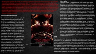 This film poster promotes the remake one of the most well-known slasher horror films released in the year 1984,
with the film itself being re-released in the year 2010. The front cover of this poster has the ability to grab the
audiences direct attention as it features ‘Freddy Krueger’- a well known and well feared fictional character. Freddy
Krueger remains as a source of brand recognition as he can be easily recognised by those who have seen the film
when it was released years back in the 1980’s. I felt like analysing this poster as it links with the subgenre of horror
I am working with, and through this analysis it will allow me to have a deeper understanding on what to include
on the design of my poster and what not. Additionally to this, I will be able to briefly understand the likes and
preferences of the target audience and will give me extra advice and knowledge on what to do to make it
attractive to the general public.
Title & tagline
The poster itself of ‘A nightmare on Elm Street’ follows many of the
general conventions that fall under the Horror genre and the slasher
sub-genre. One of the many conventions that the poster follows is the
typeface of the title, as it is seen to be the biggest font within the frame.
The purpose to which why the title is enlarged is because it’s the next
thing that easily grabs the audience’s attention after the main image,
therefore the size tends to indicate that this is the title of the film and
allows the audience to focus on it. The way the typeface is arranged is
unique as the word ‘Nightmare’ is emphasised more compared to the
rest of the title. This suggests its importance and briefly gives of the idea
that the theme of the film has a link with ‘nightmares’. Also ‘Elm Street’
are the next set of words that are used in a larger font, this may be
done, so the target audience can identify the main location where the
film is set and where the killer will possibly be lurking. The tagline also
states “Welcome to your worst nightmare” which confirms the theme of
the film and gives off an impression that it is making direct address to
the audience. The smudged blood effect on the title ‘A nightmare on
Elm Street’ represents the idea of murder, death and danger, it also
syncs in appropriately with the genre of the film as it revolves around
such crimes and killings. ‘Welcome to your worst nightmare’ as a tagline
has been used very effectively as it keeps the audience on the edge of
their seats to find out what the real nightmare is and what the true
meaning is behind these words, which therefore makes them want to
watch the film to find out.
INSTITUTIONAL INFORMATION
Several institutional information such as the film
credits which includes information about the
producers and people involved in the production
of this film have been placed at the bottom of
the bottom of the poster. The production logo
displayed makes the loyal target audience want
to go and watch the film solely as they are
aware it is a big budget, high quality and must
see film. Although this piece of information is
important, it’s not as important as the film title,
release date and tagline, so therefore the
bottom of the poster was the most convenient
and suitable position for this to be placed with
the additional use of a smaller font compared to
the rest highlights is lack of importance. Not
only the size gives of the ‘not-so important’
impression, the colour grey/black used to
display this text is involved in it as well, as it is
lighter than the other text on the page which
therefore portrays its weakness. Whereas, much
more a dominant colour (i.e red) was used to
attract the audience to the important parts of
the poster, for example the title, date etc.
Date
The release date of the film has been placed beneath the credits as it is the last thing
the audience will see on the poster, so therefore they are most likely to stay in their
minds. It follows the same colour scheme as the rest of the font on the page through
the use of the colour red and it being slightly larger than the institutional information
which suggests that, it is more important and attractive than the rest of the text on the
page. Additionally to this, it fits in with the general layout of the poster, which suggest
the idea that they are all aimed at one purpose. The date has been spread out evenly,
in order to enable the audience to read It clearly, whereas if it was close together it has
a lower chance of grabbing the audience’s attention.
 