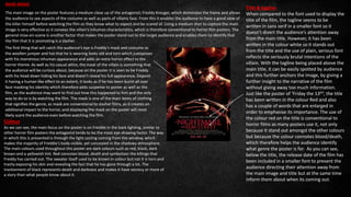 Title & tagline
When compared to the font used to display the
title of the film, the tagline seems to be
written in sans serif in a smaller font so it
doesn’t divert the audience’s attention away
from the main title. However, it has been
written in the colour white so it stands out
from the title and the use of plain, serious font
reflects the seriously brutal intentions of the
villain. With the tagline being placed above the
main title, it can be easily spotted by audience
and this further anchors the image, by giving a
further insight to the narrative of the film
without giving away too much information.
Just like the poster of ‘Friday the 13th’, the title
has been written in the colour Red and also
has a couple of words that are enlarged in
order to emphasise its importance. The use of
the colour red on the title is conventional to
horror films as many posters use it, not only
because It stand out amongst the other colours
but because the colour connotes blood/death,
which therefore helps the audience identify
what genre the poster is for. As you can see,
below the title, the release date of the film has
been included in a smaller font to prevent the
audience directing their attention away from
the main image and title but at the same time
inform them about when its coming out.
MAIN IMAGE
The main image on the poster features a medium close up of the antagonist; Freddy Kreuger, which dominates the frame and allows
the audience to see aspects of the costume as well as parts of villains face. From this it enables the audience to have a good view of
the killer himself before watching the film so they know what to expect and be scared of. Using a medium shot to capture the main
image is very effective as it conveys the villain’s inhuman characteristics, which is therefore conventional to horror film posters. The
general mise-en-scene is another factor that makes the poster stand out to the target audience and enables them to identify that
the film that it is promoting is a slasher.
The first thing that will catch the audience’s eye is Freddy’s mask and costume as
the woollen jumper and hat that he is wearing looks old and torn which juxtaposes
with his monstrous inhuman appearance and adds an extra horror effect to the
horror theme. As well as his casual attire, the mask of the villain is something that
the audience will be curious about, because on the poster it is seen to be Freddy
with his head down hiding his face and doesn’t reveal his full appearance. Deposit
it having a human like effect to an extent, it looks as if he has been burnt all over
face masking his identity which therefore adds suspense to poster as well as the
film, as the audience may want to find out how this happened to him and the only
way to do so is by watching the film. The mask is one of the main items of clothing
that signifies the genre, as mask are conventional to slasher films, as it creates an
additional impact to the horror, and displaying the mask on the poster will most
likely scare the audience even before watching the film.
Colour
As we can see, the main focus on the poster is on Freddie in the back lighting, similar to
other horror film posters the antagonist tends to be the most eye-drawing factor. The way
in which this is presented is through the light casting coming from the window, which
makes the majority of Freddie’s body visible, yet concealed in the shadowy atmosphere.
The main colours used throughout this poster are dark colours such as red, black, dark
brown and a yellowish tint. Red connotes blood, death and symbolises the killings that
Freddy has carried out. The sweater itself used to be brown in colour but not it is torn and
trashy exposing his skin and revealing the fact that he has gone through a lot. The
involvement of black represents death and darkness and makes it have secrecy or more of
a story than what people know about it.
 