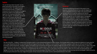 Positioning
The overall positioning and layout of the poster is very
important and conventional as it can make the design look
more professional and easy to read. In this case the poster
has been laid out in a way the audience can read the
information clearly and also embrace the true horror within
the film through the use of suitable colours, iconography
and readable typography. ‘Insidious’ follows the many
positioning conventions in order to create an effective
poster that will clearly display clear and important evidence
for the audience. Having the young boy placed in the centre
frame emphasises his importance in the film and the use of
mid-shot makes him stand out amongst the rest of the
images on the page.
Tagline
"It's not the house that's haunted", are the
words presented on the poster as the tagline
to promote the film. The tagline has been
placed beneath the title in a smaller font
compared to the rest of the text on the page to
prevent the audience from being diverted
away from the important information i.e. the
title, main image etc. So therefore, placing the
tagline in such a location will allow the
audience to read both the title and the tagline
at the same time. Since the tagline is short, it
increases the likelihood that the audience will
remember it, and at the same time have a
slight curiosity and confusion about what the
words really mean; ‘If it’s not the house that’s
haunted what is?”. It also ties in with the
typical horror conventions as many people
tend to believe that houses/building can be
haunted but ‘Insidious’ breaks this convention
by drawing the viewers’ attention to the young
boy featured in the poster, as he seems like the
one to be possessed.
Title
The title of the film – ‘Insidious’ is placed near the bottom which is a very conventional location for Horror posters. This has been done In order to allow the audience to clearly view the
main image followed by the title, or even both the title and image at the same time. ‘Insidious’ is a term to define "proceeding in a gradual, subtle way, but with very harmful effects"
according to Oxford Dictionaries. Therefore, negative connotations that surround this word grants the audience insight into what the film is about and the genre that it is within. This could
suggest that the evil spirit or even in the boy that is featured in the film is being insidious, which can result in the audience having various assumptions about what will happen in each
scene. Unlike Many other film poster, ‘Insidious’ has displayed their film title in a unique way, as a plus point to attract the audience. Other than the simple yet bold typography, the
highlight of the title is the colour contrast of red and white, with the red only being on the letters ‘S’ and ‘I’. This colours scheme connotes the idea that evil and danger is within the purity
of the young boy featured on the main image of the poster; he loos innocent on the outside, but he is cold-hearted and evil on the inside.
 