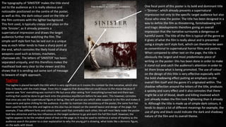 One focal point of this poster is its bold and dominant title
– ‘Sinister’, which already presents a supernatural
impression not only to the specific target audience but also
those who view the poster. The title has been designed in a
way to define the film as threatening, foreshadowing evil
and tragic developments therefore giving an overall
impression that the narrative surrounds a dangerous or
harmful event. The title of the film is typical of the genre as
it gives of what the film is really about and is presented
using a simple serif style font, which can therefore be seen
as conventional to supernatural horror films and posters.
When compared to other text on the page, the title is
obviously the largest and most predominate piece of
writing on the poster- this has been done in order to make
it stand out and catch the audience’s attention in order to
let them know what is being promoted. The use of colour
on the design of this title is very effective especially with
the bold shadowing effect putting an emphasis on the
overall film itself and the genre it’s originated within. The
shadow reflection around the letters of the title, produces
a spooky and scary effect and it also connotes that there
might be a lot of blood, death and killing involved which
just already makes the film look frightening than it already
is. Although the title is made up of simple dark colours, it
tends to depict a lot of different meanings for example, the
use of grey and black could indicate the dark and shadowy
nature of the film and its overall theme.
The typography of ‘SINISTER’ makes the title stand
out to the audience as it is really obvious and
noticeable positioned on the centre of the poster,
as well as this, the dark colour used on the title of
the film contrasts with the lighter background.
This font used, is typically creepy and plays on the
title ‘Sinister’, as it already presents a
supernatural impression and draws the target
audience further into watching the film. The
simple serif style font has be laid out in a unique
way as each letter tends to have a sharp point at
the end, which connotes the likely hood of sharp
weapons used such as knives, machetes,
chainsaws etc. The letters of ‘SINISTER’ has been
separated uniquely, and this therefore makes the
masthead look very clear to the viewer and this
shows that it is sending out some sort of message
to beware of might approach.
The tagline is placed beneath the title which is very significant as it creates the context for the narrative, which also
links in heavily with the main image. From this it suggests that disequilibrium could occur in the movie because if
anyone saw ‘him’ everything was normal in life but once after seeing ‘him’ everything turned bad and there was
nothing that could be done to get back onto the previous equilibrium before he was seen. This however, connotes
that once you see the supernatural figure or being, they will pursue you which adds suspense to the film and makes it
more eerie and spine chilling for the audience. In order to maintain the consistency of the poster, the same font has
been used for both the title and tagline as this also has an impact on the overall layout and design of the page. For
example, if two different fonts and colours were used that contradict each other, this will most likely make the poster
look less attractive and has less influence on the target audience to go and each the full film itself. However, the
tagline appears to be the smallest piece of text on the page as it may be used to reinforce a sense of mystery as the
audience search the poster to a clear explanation to why the young girl is drawing, what looks like a demonic figure,
on the walls with blood.
Tagline
 