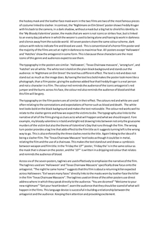 the hockey mask and the leather face mask worn in the two films are two of the most famous pieces 
of costume linked to slasher. In contrast, the ‘Nightmare on Elm Street’ poster shows Freddy Kruger 
with his back to the camera, in a dark shadow, without a mask but a big hat to shield his identity. In 
the ‘My Bloody Valentine’ poster, the masks that are worn is not iconic or strikes fear, but is linked 
to an every day job where in which the wearer is used to being alone and having to work in darkness 
and silence away from the outside world. All seven posters share the same colour scheme, dark 
colours with reds to indicate fire and blood are used. This is conventional of a horror film poster and 
the majority of the films are set at night in darkness to maximise fear. All posters except ‘Halloween’ 
and ‘Hatches’ show the antagonist in some form. This is because these characters are the most 
iconic of this genre and audiences expect to see them. 
The typography in the posters are similar. ‘Halloween’, ‘Texas Chainsaw massacre’, ‘wrong turn’, and 
‘hatchet’ are all white. The white text is bold on the plain black background and stands out the 
audience. In ‘Nightmare on Elm Street’ the text has a different effect. The text is red and does not 
stand out as much as the image does. By having the text less bold makes the poster look more like a 
photograph, than a film poster, giving the audience added fear that Freddy Kruger is a real person 
and not a character in a film. The colour red reminds the audience of the iconic antagonist’s red 
jumper and the burns across his face, the colour red also reminds the audience of blood and that 
this film will be gory. 
The typography on the film posters are all similar in their effect. The colours red and white are used 
often relating to the connotations and expectations of horror such as blood and death. The white 
text looks bold on the black background and makes the text noticeable. The colour red works well to 
relate to the slasher genre and how we expect the victims to die. The typography also links to the 
narrative of all of the films giving us clues as to what will happen and what we should expect. Fore 
example, my bloody valentine is in bold and bright red drawing links between not only the gruesome 
murders of the victim but also the theme of Valentine’s Day that runs through the film. The wrong 
turn poster provides a tag line that adds effect to the film title as it suggests turning left is the wrong 
way to go. This is also enforced by the three slashes next to the title. Again linking to the idea of it 
being a slasher film. The ‘Texas Chainsaw Massacre’ text looks as though it could be in metal, 
relating the film and the use of a chainsaw. This makes the text stand out and draws a symbiosis 
between weapon and film title. In the ‘Friday the 13th’ poster, ‘Friday the’ is in the same colour as 
the mask that is shown on the poster, and the ‘13th’ is written in a dripping red colour that relates 
and reminds the audience of blood. 
Across six of the seven posters, taglines are used effectively to emphasize the narrative of the film. 
The taglines used are ‘Halloween’ and ‘Texas Chainsaw Massacre’ specifically draw focus onto the 
antagonist. “The night he came home!” suggests that this film is about a returning killer expected 
across Halloween. “Evil wears many faces” directly links to the masks worn by leather face the killer 
in the film ‘Texas Chainsaw Massacre”. The taglines used on three of the other posters use direct 
address where in which they speak directly to the audience. “You are do omed” “Welcome to your 
new nightmare” “Get your heart broken”, warn the audience that they should be scared of what will 
happen in the films. This language device is successful in building a relationship between the 
antagonist and the audience. Keeping their attention and provoking excitement. 
 